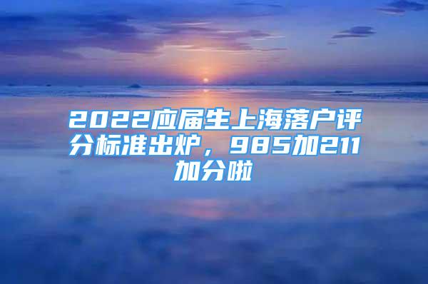 2022應(yīng)屆生上海落戶評分標(biāo)準(zhǔn)出爐，985加211加分啦