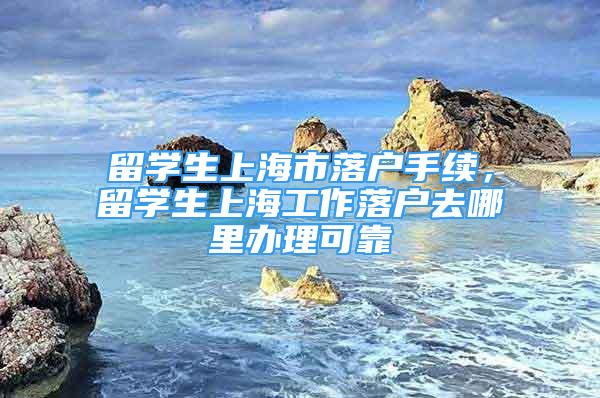 留學生上海市落戶手續(xù)，留學生上海工作落戶去哪里辦理可靠