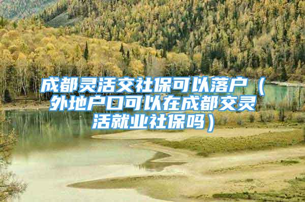 成都靈活交社?？梢月鋺簦ㄍ獾貞艨诳梢栽诔啥冀混`活就業(yè)社保嗎）