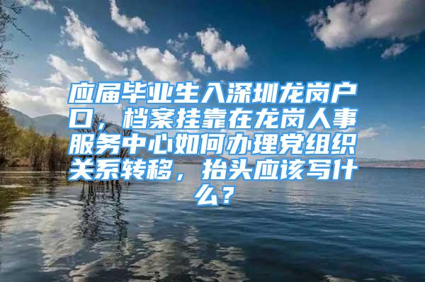 應(yīng)屆畢業(yè)生入深圳龍崗戶口，檔案掛靠在龍崗人事服務(wù)中心如何辦理黨組織關(guān)系轉(zhuǎn)移，抬頭應(yīng)該寫什么？