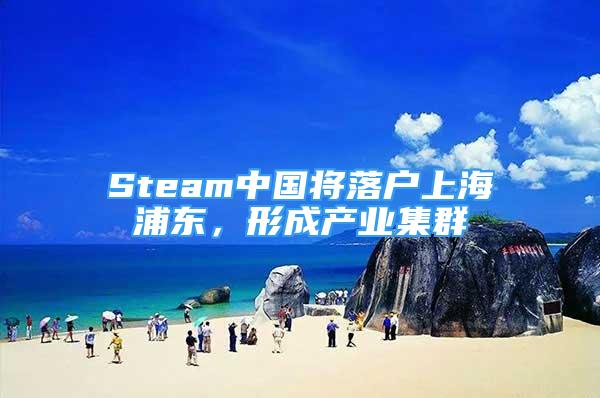 Steam中國(guó)將落戶(hù)上海浦東，形成產(chǎn)業(yè)集群