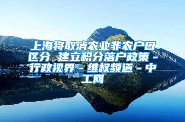 上海將取消農(nóng)業(yè)非農(nóng)戶(hù)口區(qū)分 建立積分落戶(hù)政策－行政視界－維權(quán)頻道－中工網(wǎng)