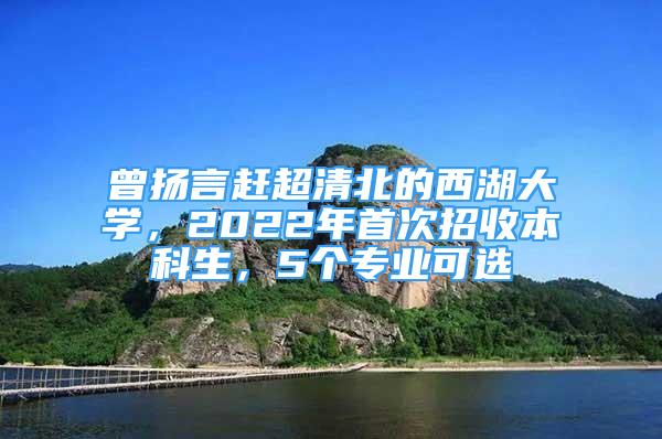 曾揚(yáng)言趕超清北的西湖大學(xué)，2022年首次招收本科生，5個專業(yè)可選