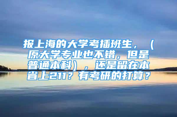 報上海的大學考插班生，（原大學專業(yè)也不錯，但是普通本科），還是留在本省上211？有考研的打算？