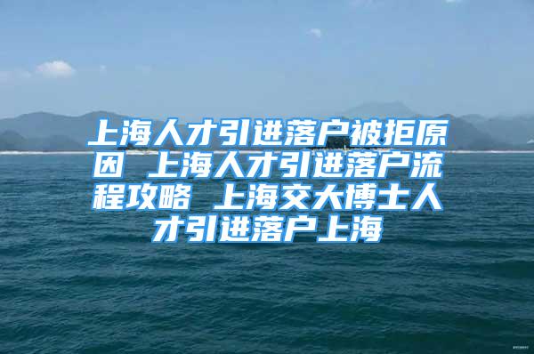 上海人才引進(jìn)落戶被拒原因 上海人才引進(jìn)落戶流程攻略 上海交大博士人才引進(jìn)落戶上海