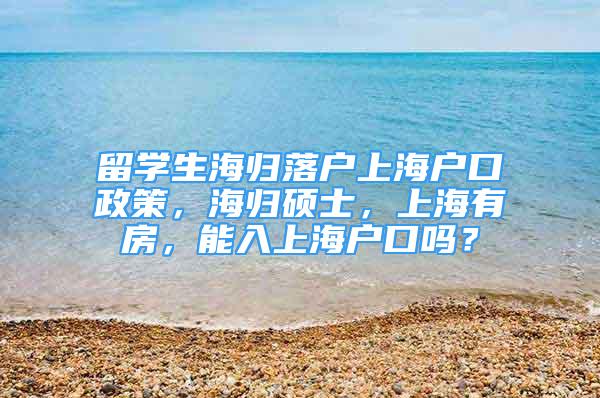 留學(xué)生海歸落戶上海戶口政策，海歸碩士，上海有房，能入上海戶口嗎？