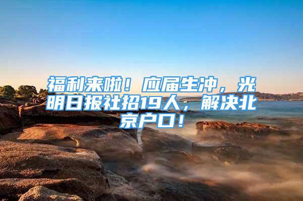 福利來啦！應(yīng)屆生沖，光明日報社招19人，解決北京戶口！