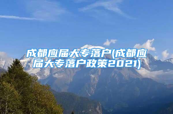 成都應(yīng)屆大專落戶(成都應(yīng)屆大專落戶政策2021)