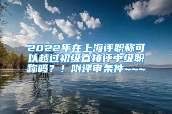 2022年在上海評(píng)職稱(chēng)可以越過(guò)初級(jí)直接評(píng)中級(jí)職稱(chēng)嗎？！附評(píng)審條件~~~