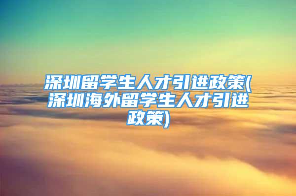 深圳留學(xué)生人才引進(jìn)政策(深圳海外留學(xué)生人才引進(jìn)政策)