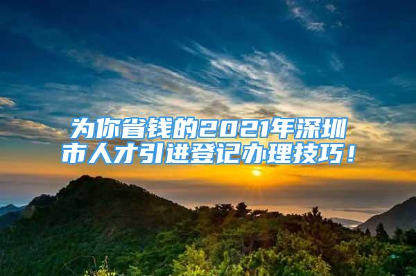 為你省錢的2021年深圳市人才引進登記辦理技巧！