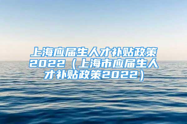 上海應(yīng)屆生人才補(bǔ)貼政策2022（上海市應(yīng)屆生人才補(bǔ)貼政策2022）