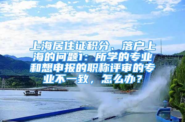 上海居住證積分、落戶上海的問題1：所學(xué)的專業(yè)和想申報(bào)的職稱評(píng)審的專業(yè)不一致，怎么辦？