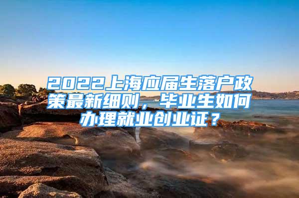 2022上海應(yīng)屆生落戶政策最新細(xì)則，畢業(yè)生如何辦理就業(yè)創(chuàng)業(yè)證？