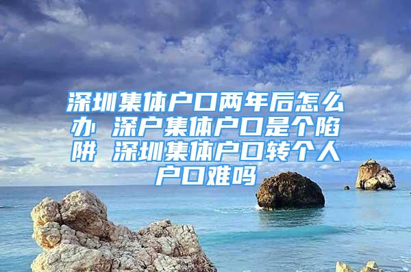 深圳集體戶口兩年后怎么辦 深戶集體戶口是個陷阱 深圳集體戶口轉(zhuǎn)個人戶口難嗎