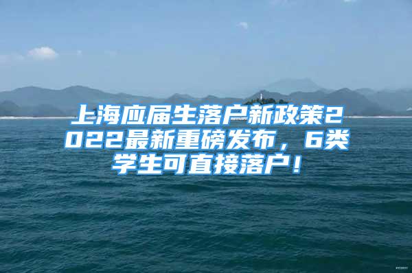 上海應(yīng)屆生落戶新政策2022最新重磅發(fā)布，6類學(xué)生可直接落戶！