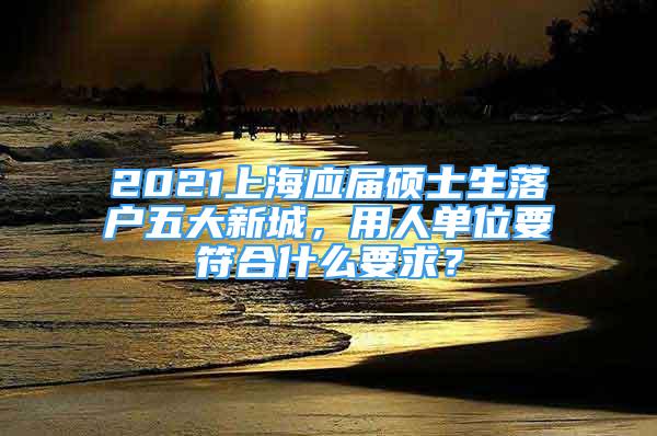 2021上海應(yīng)屆碩士生落戶五大新城，用人單位要符合什么要求？