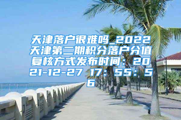 天津落戶很難嗎_2022天津第二期積分落戶分值復(fù)核方式發(fā)布時(shí)間：2021-12-27 17：55：56