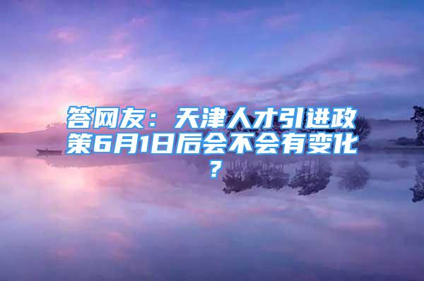 答網(wǎng)友：天津人才引進(jìn)政策6月1日后會(huì)不會(huì)有變化？