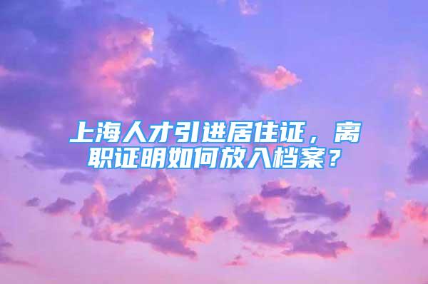 上海人才引進居住證，離職證明如何放入檔案？