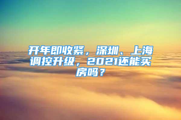 開年即收緊，深圳、上海調控升級，2021還能買房嗎？