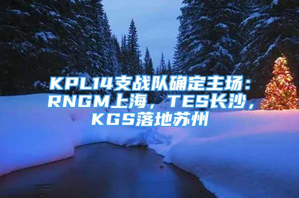 KPL14支戰(zhàn)隊(duì)確定主場(chǎng)：RNGM上海，TES長(zhǎng)沙，KGS落地蘇州