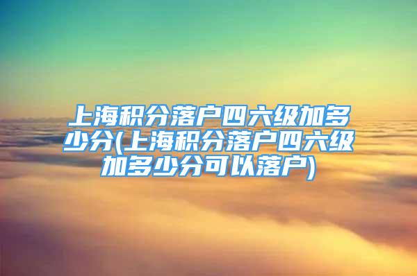 上海積分落戶四六級加多少分(上海積分落戶四六級加多少分可以落戶)