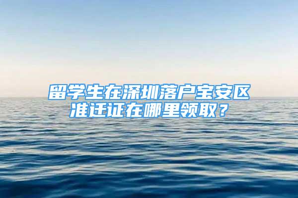 留學(xué)生在深圳落戶寶安區(qū)準(zhǔn)遷證在哪里領(lǐng)取？