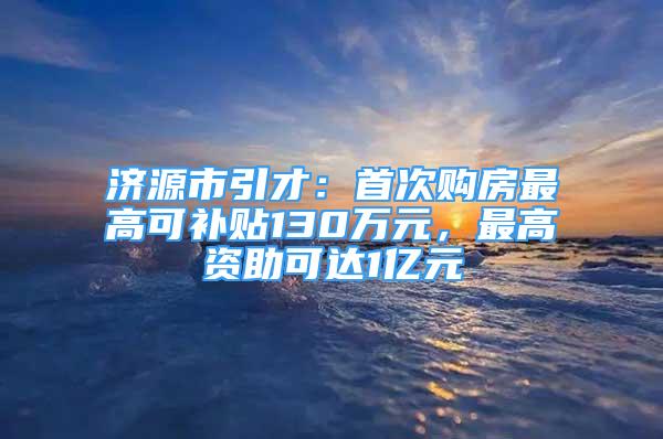 濟(jì)源市引才：首次購(gòu)房最高可補(bǔ)貼130萬(wàn)元，最高資助可達(dá)1億元