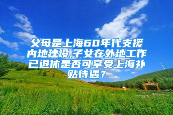 父母是上海60年代支援內(nèi)地建設(shè),子女在外地工作已退休是否可享受上海補貼待遇？