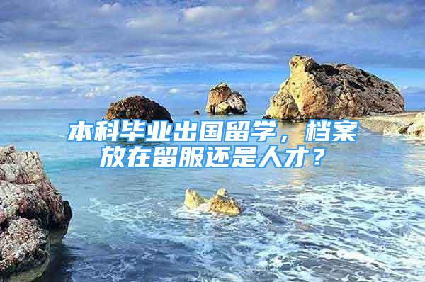 本科畢業(yè)出國留學(xué)，檔案放在留服還是人才？