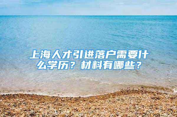 上海人才引進(jìn)落戶需要什么學(xué)歷？材料有哪些？