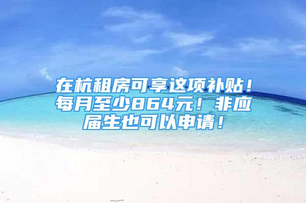 在杭租房可享這項(xiàng)補(bǔ)貼！每月至少864元！非應(yīng)屆生也可以申請(qǐng)！