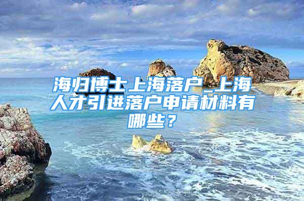 海歸博士上海落戶_上海人才引進(jìn)落戶申請(qǐng)材料有哪些？