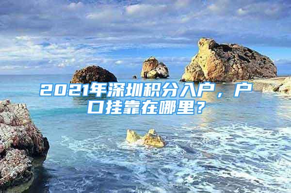 2021年深圳積分入戶，戶口掛靠在哪里？