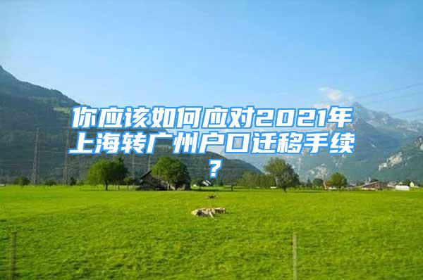 你應(yīng)該如何應(yīng)對2021年上海轉(zhuǎn)廣州戶口遷移手續(xù)？