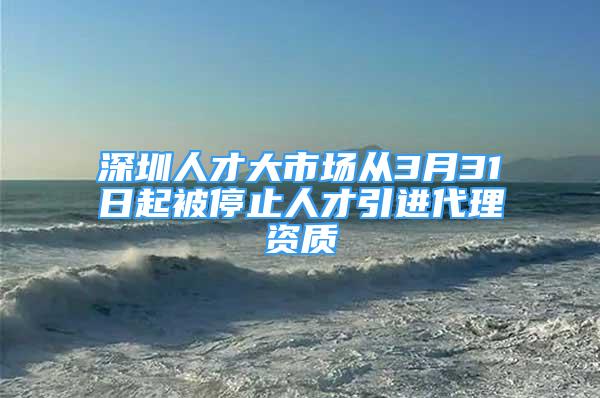 深圳人才大市場從3月31日起被停止人才引進代理資質