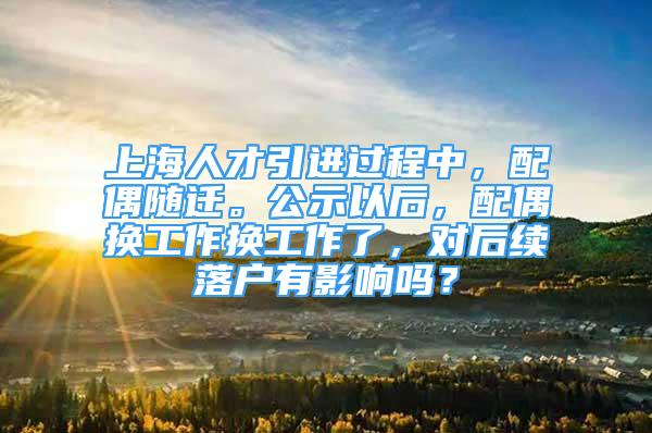 上海人才引進過程中，配偶隨遷。公示以后，配偶換工作換工作了，對后續(xù)落戶有影響嗎？