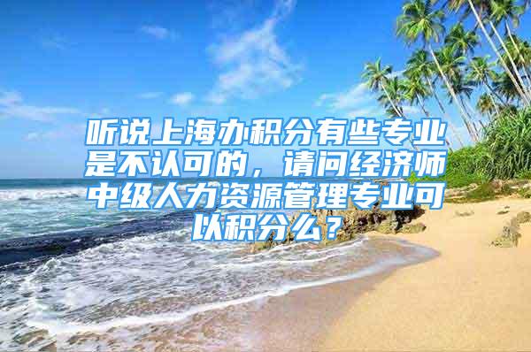 聽說上海辦積分有些專業(yè)是不認可的，請問經(jīng)濟師中級人力資源管理專業(yè)可以積分么？