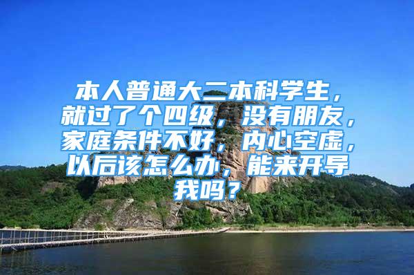 本人普通大二本科學(xué)生，就過了個(gè)四級，沒有朋友，家庭條件不好，內(nèi)心空虛，以后該怎么辦，能來開導(dǎo)我嗎？