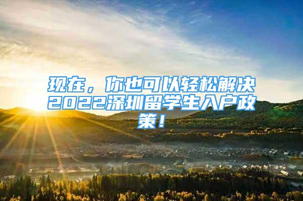 現(xiàn)在，你也可以輕松解決2022深圳留學(xué)生入戶政策！