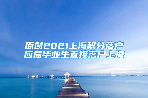 原創(chuàng)2021上海積分落戶應(yīng)屆畢業(yè)生直接落戶上海