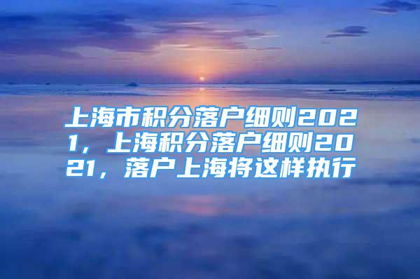 上海市積分落戶細(xì)則2021，上海積分落戶細(xì)則2021，落戶上海將這樣執(zhí)行