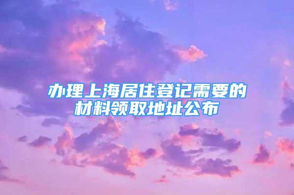 辦理上海居住登記需要的材料領(lǐng)取地址公布