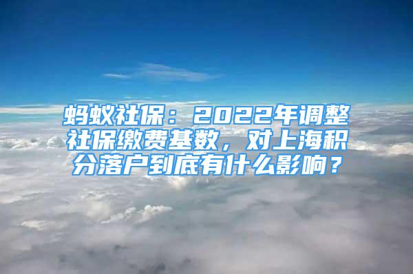 螞蟻社保：2022年調(diào)整社保繳費(fèi)基數(shù)，對上海積分落戶到底有什么影響？