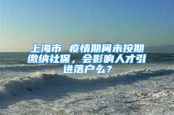 上海市 疫情期間未按期繳納社保，會影響人才引進落戶么？