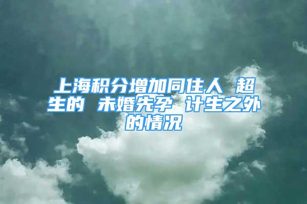 上海積分增加同住人 超生的 未婚先孕 計生之外的情況