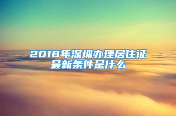 2018年深圳辦理居住證最新條件是什么