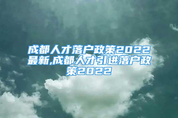 成都人才落戶政策2022最新,成都人才引進落戶政策2022