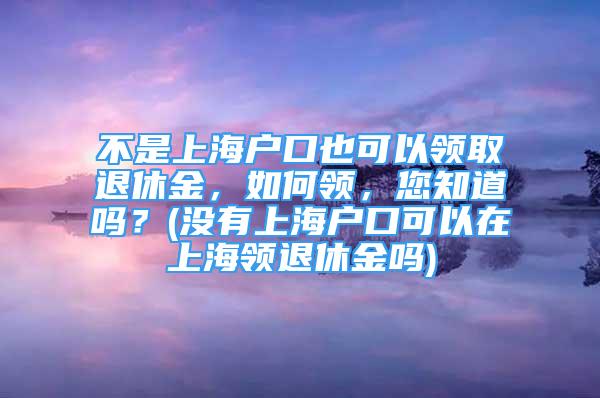 不是上海戶口也可以領(lǐng)取退休金，如何領(lǐng)，您知道嗎？(沒有上海戶口可以在上海領(lǐng)退休金嗎)